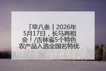 早八条丨2026年5月17日，长马再相会！/吉林省5个特色农产品入选全国名特优新农产品名录