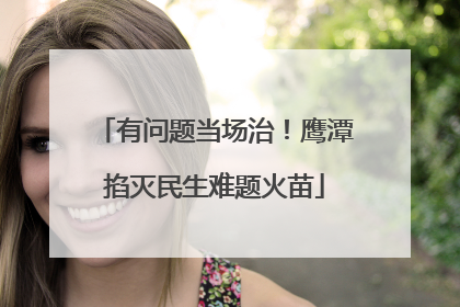 有问题当场治！鹰潭掐灭民生难题火苗