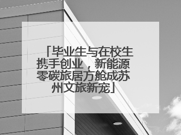 毕业生与在校生携手创业，新能源零碳旅居方舱成苏州文旅新宠