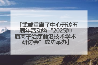 武威重离子中心开诊五周年活动暨“2025肿瘤离子治疗前沿技术学术研讨会”成功举办