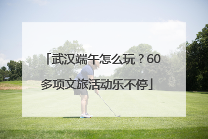 武汉端午怎么玩？60多项文旅活动乐不停