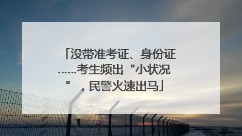 没带准考证、身份证……考生频出“小状况”，民警火速出马