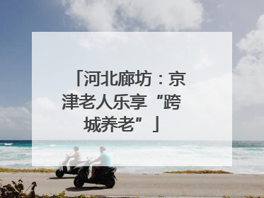 河北廊坊：京津老人乐享“跨城养老”