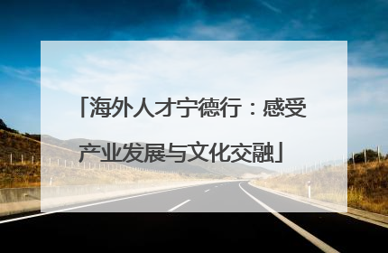 海外人才宁德行：感受产业发展与文化交融