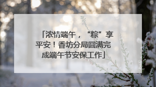 浓情端午，“粽”享平安！香坊分局圆满完成端午节安保工作