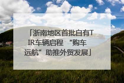 浙南地区首批自有TIR车辆启程 “购车远航”助推外贸发展
