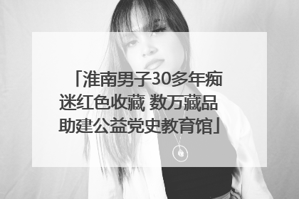 淮南男子30多年痴迷红色收藏 数万藏品助建公益党史教育馆