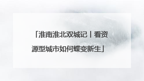 淮南淮北双城记丨看资源型城市如何蝶变新生
