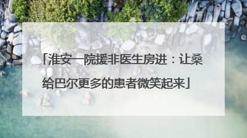 淮安一院援非医生房进：让桑给巴尔更多的患者微笑起来