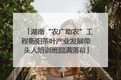 湖南“农广助农”工程衡阳茶叶产业发展带头人培训班圆满落幕