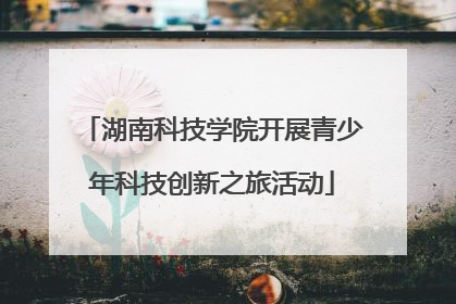 湖南科技学院开展青少年科技创新之旅活动