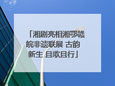 湘剧亮相湘鄂赣皖非遗联展 古韵新生 且歌且行