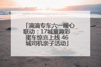 滴滴专车六一暖心联动：17城童趣彩蛋车惊喜上线 46城司机亲子活动