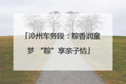 漳州车务段：粽香润童梦 “粽”享亲子情
