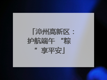 漳州高新区：护航端午 “粽”享平安