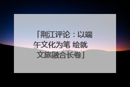 荆江评论：以端午文化为笔 绘就文旅融合长卷