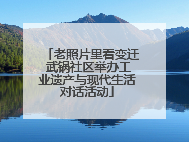 老照片里看变迁 武锅社区举办工业遗产与现代生活对话活动