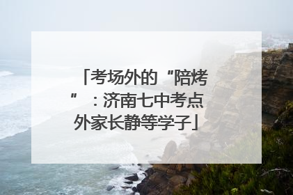 考场外的“陪烤”：济南七中考点外家长静等学子
