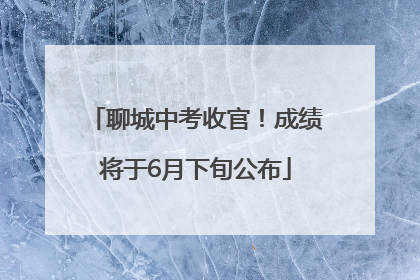 聊城中考收官！成绩将于6月下旬公布