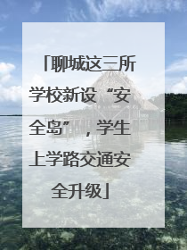 聊城这三所学校新设“安全岛”，学生上学路交通安全升级