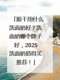 脸干用什么洗面奶好？洗面奶哪个牌子好，2025洗面奶值得买推荐！