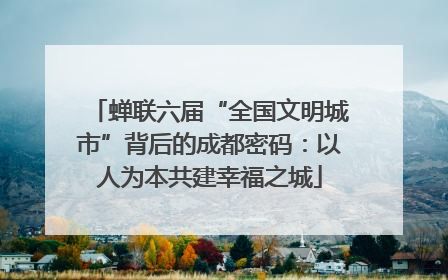 蝉联六届“全国文明城市”背后的成都密码：以人为本共建幸福之城