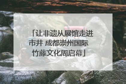 让非遗从展馆走进市井 成都崇州国际竹藤文化周启幕