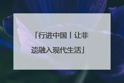 行进中国丨让非遗融入现代生活