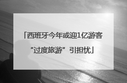 西班牙今年或迎1亿游客 “过度旅游”引担忧