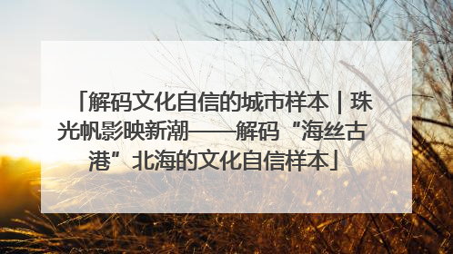 解码文化自信的城市样本｜珠光帆影映新潮——解码“海丝古港”北海的文化自信样本