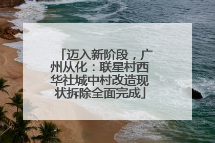 迈入新阶段，广州从化：联星村西华社城中村改造现状拆除全面完成