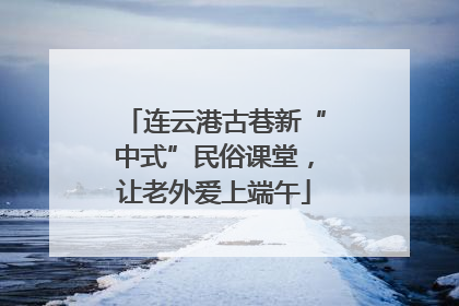 连云港古巷新“中式”民俗课堂，让老外爱上端午