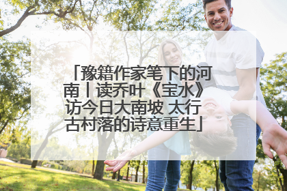 豫籍作家笔下的河南丨读乔叶《宝水》访今日大南坡 太行古村落的诗意重生