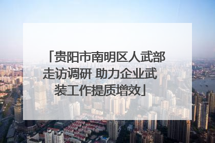 贵阳市南明区人武部走访调研 助力企业武装工作提质增效