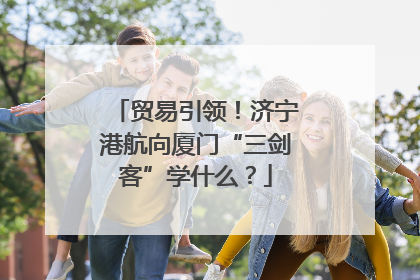 贸易引领！济宁港航向厦门“三剑客”学什么？