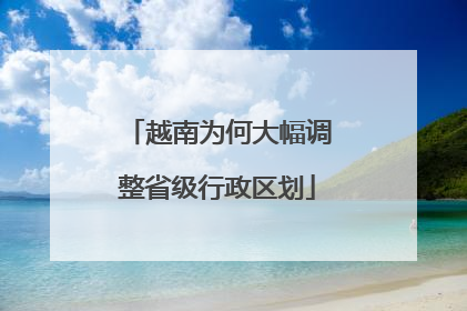 越南为何大幅调整省级行政区划