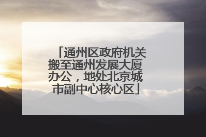 通州区政府机关搬至通州发展大厦办公，地处北京城市副中心核心区