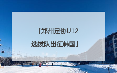 郑州足协U12选拔队出征韩国