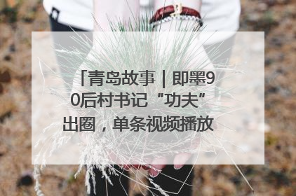 青岛故事｜即墨90后村书记“功夫”出圈，单条视频播放量过600万