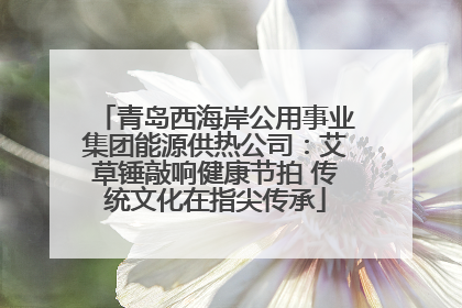青岛西海岸公用事业集团能源供热公司：艾草锤敲响健康节拍 传统文化在指尖传承