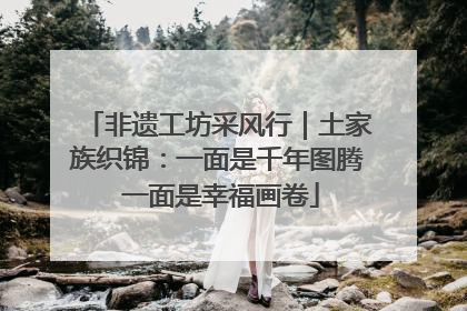 非遗工坊采风行｜土家族织锦：一面是千年图腾 一面是幸福画卷