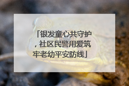 银发童心共守护，社区民警用爱筑牢老幼平安防线