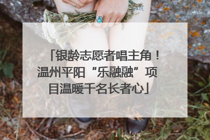 银龄志愿者唱主角！温州平阳“乐融融”项目温暖千名长者心
