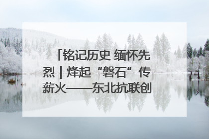 铭记历史 缅怀先烈｜烽起“磐石”传薪火——东北抗联创建地的振兴新篇