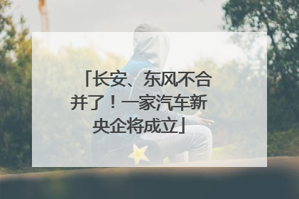 长安、东风不合并了！一家汽车新央企将成立