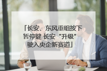 长安、东风重组按下暂停键 长安“升级”驶入央企新赛道