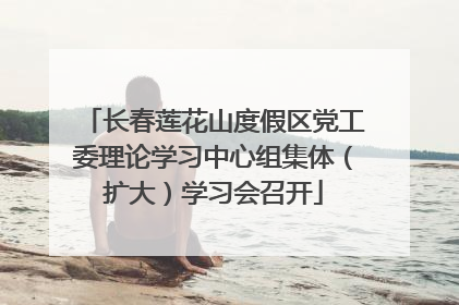 长春莲花山度假区党工委理论学习中心组集体（扩大）学习会召开