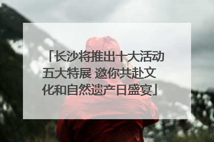 长沙将推出十大活动五大特展 邀你共赴文化和自然遗产日盛宴
