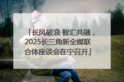 长风破浪 智汇共融，2025长三角新全媒联合体座谈会在宁召开