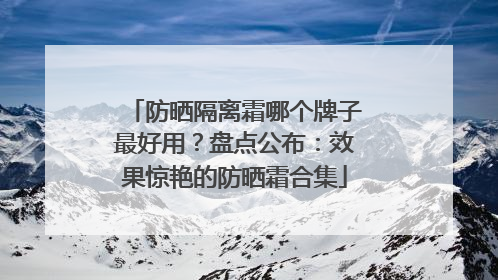防晒隔离霜哪个牌子最好用？盘点公布：效果惊艳的防晒霜合集